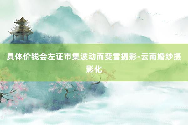 具体价钱会左证市集波动而变雪摄影-云南婚纱摄影化